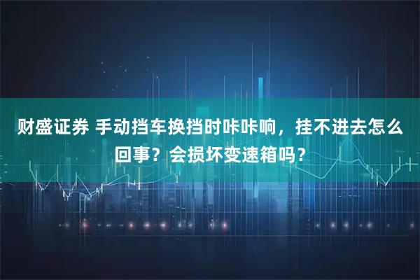 财盛证券 手动挡车换挡时咔咔响，挂不进去怎么回事？会损坏变速箱吗？