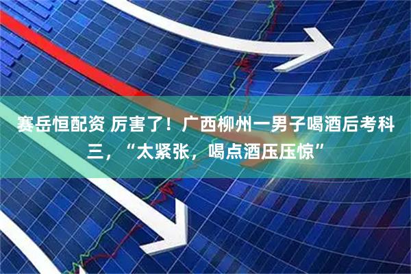 赛岳恒配资 厉害了！广西柳州一男子喝酒后考科三，“太紧张，喝点酒压压惊”