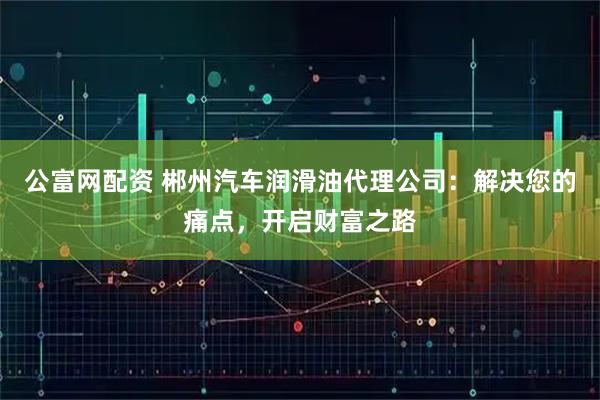 公富网配资 郴州汽车润滑油代理公司：解决您的痛点，开启财富之路