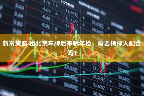 新富策略 租北京车牌后车辆年检，需要指标人配合吗？