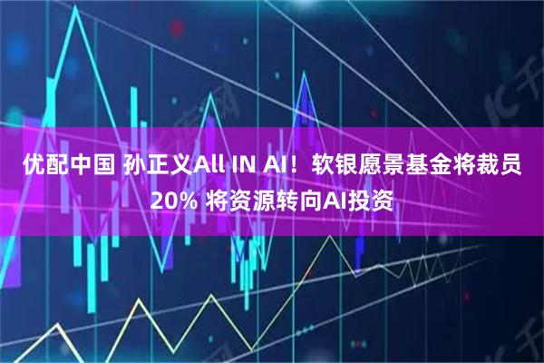 优配中国 孙正义All IN AI！软银愿景基金将裁员20% 将资源转向AI投资