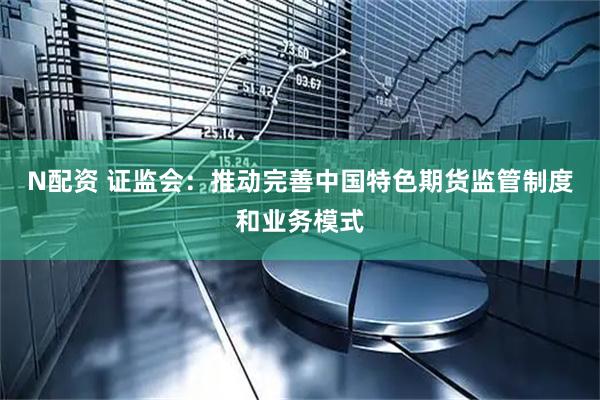 N配资 证监会：推动完善中国特色期货监管制度和业务模式