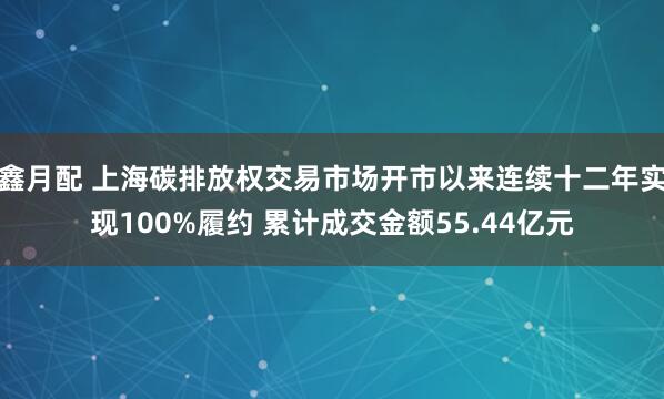 鑫月配 上海碳排放权交易市场开市以来连续十二年实现100%履约 累计成交金额55.44亿元