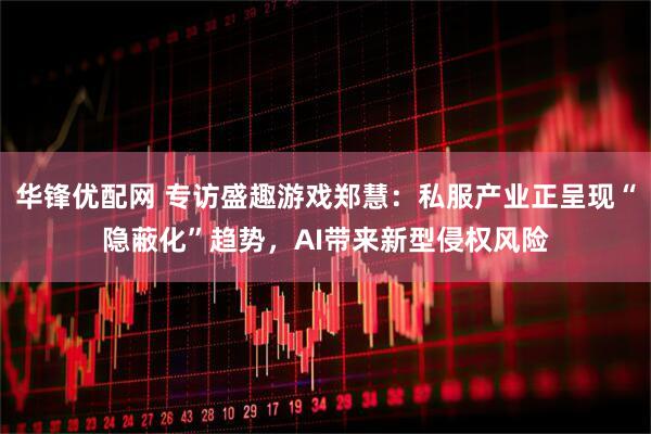 华锋优配网 专访盛趣游戏郑慧：私服产业正呈现“隐蔽化”趋势，AI带来新型侵权风险