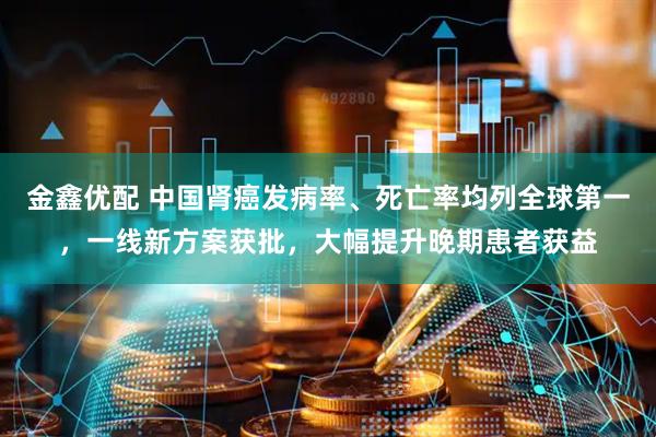 金鑫优配 中国肾癌发病率、死亡率均列全球第一，一线新方案获批，大幅提升晚期患者获益