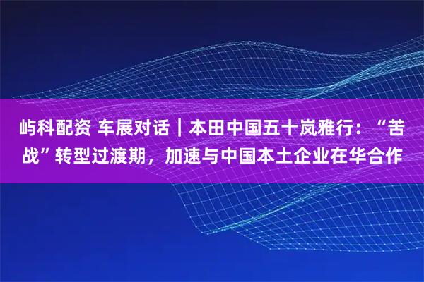 屿科配资 车展对话｜本田中国五十岚雅行：“苦战”转型过渡期，加速与中国本土企业在华合作