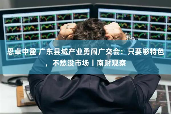 恩卓中盈 广东县域产业勇闯广交会：只要够特色，不愁没市场丨南财观察