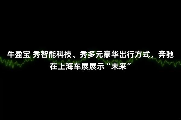 牛盈宝 秀智能科技、秀多元豪华出行方式，奔驰在上海车展展示“未来”