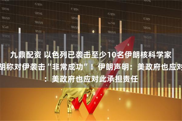 九鼎配资 以色列已袭击至少10名伊朗核科学家，内塔尼亚胡称对伊袭击“非常成功”！伊朗声明：美政府也应对此承担责任