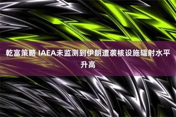 乾富策略 IAEA未监测到伊朗遭袭核设施辐射水平升高
