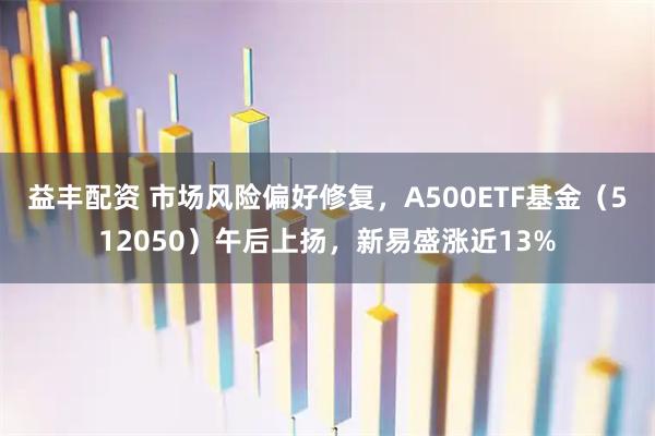 益丰配资 市场风险偏好修复，A500ETF基金（512050）午后上扬，新易盛涨近13%