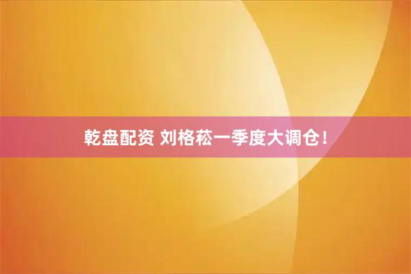 乾盘配资 刘格菘一季度大调仓！