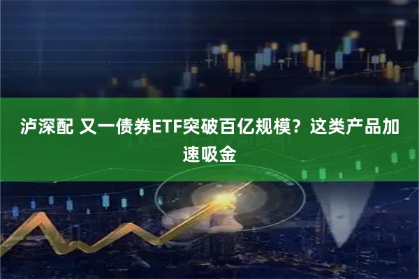 泸深配 又一债券ETF突破百亿规模？这类产品加速吸金