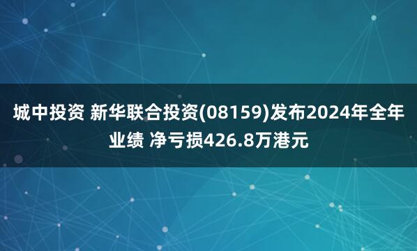 城中投资 新华联合投资(08159)发布2024年全年业绩 净亏损426.8万港元