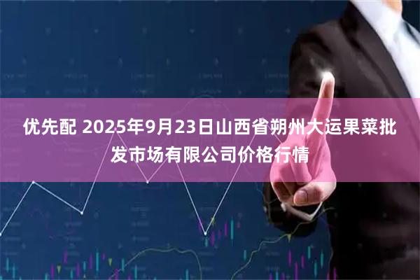 优先配 2025年9月23日山西省朔州大运果菜批发市场有限公司价格行情