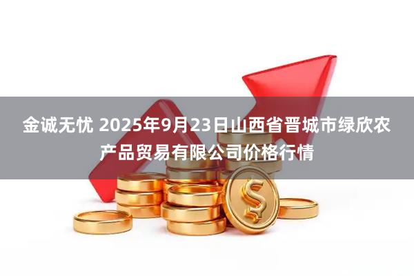 金诚无忧 2025年9月23日山西省晋城市绿欣农产品贸易有限公司价格行情