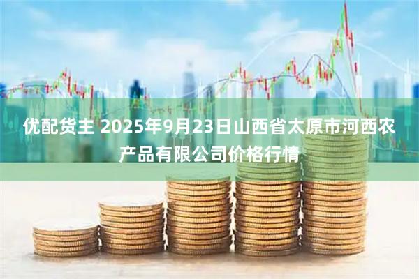 优配货主 2025年9月23日山西省太原市河西农产品有限公司价格行情