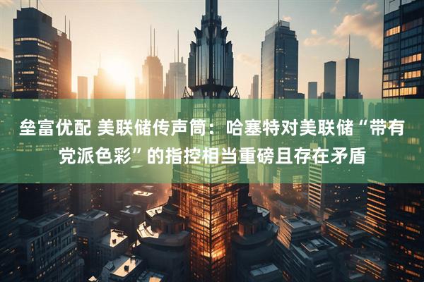 垒富优配 美联储传声筒：哈塞特对美联储“带有党派色彩”的指控相当重磅且存在矛盾