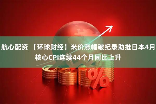 航心配资 【环球财经】米价涨幅破纪录助推日本4月核心CPI连续44个月同比上升