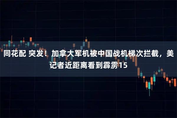 同花配 突发！加拿大军机被中国战机梯次拦截，美记者近距离看到霹雳15