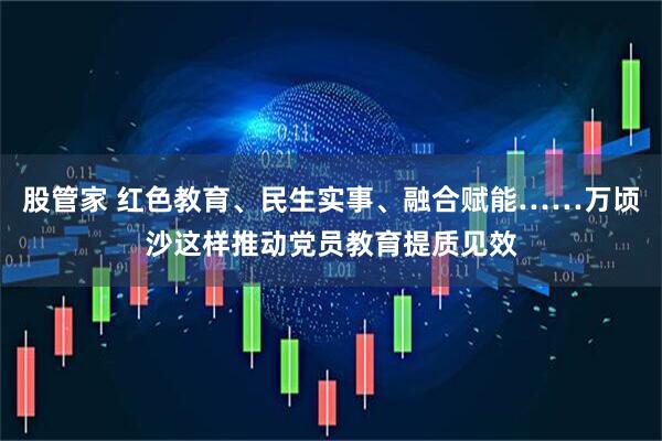 股管家 红色教育、民生实事、融合赋能……万顷沙这样推动党员教育提质见效