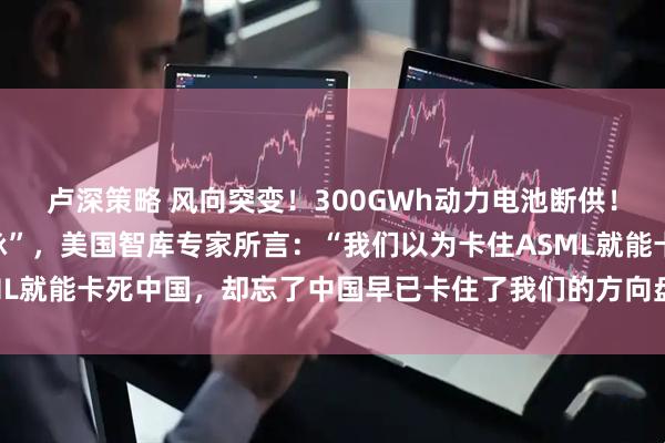 卢深策略 风向突变！300GWh动力电池断供！中国突然掐断“技术命脉”，美国智库专家所言：“我们以为卡住ASML就能卡死中国，却忘了中国早已卡住了我们的方向盘、药瓶和电网。”