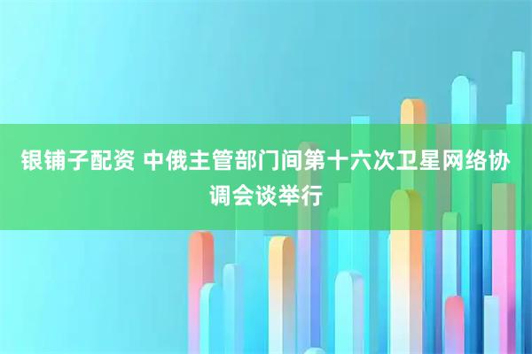 银铺子配资 中俄主管部门间第十六次卫星网络协调会谈举行