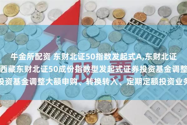 牛金所配资 东财北证50指数发起式A,东财北证50指数发起式C: 关于西藏东财北证50成份指数型发起式证券投资基金调整大额申购、转换转入、定期定额投资业务限制金额的公告