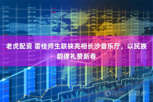 老虎配资 雷佳师生联袂亮相长沙音乐厅，以民族韵律礼赞新春