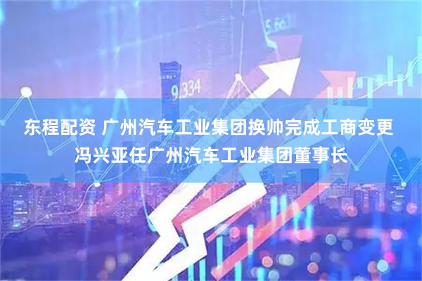 东程配资 广州汽车工业集团换帅完成工商变更 冯兴亚任广州汽车工业集团董事长