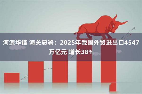 河源华锋 海关总署：2025年我国外贸进出口4547万亿元 增长38%