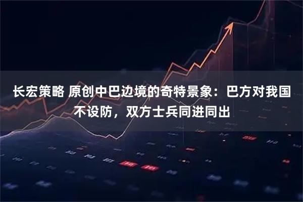 长宏策略 原创中巴边境的奇特景象：巴方对我国不设防，双方士兵同进同出