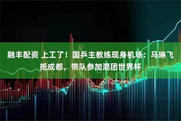 融丰配资 上工了！国乒主教练现身机场：马琳飞抵成都，带队参加混团世界杯