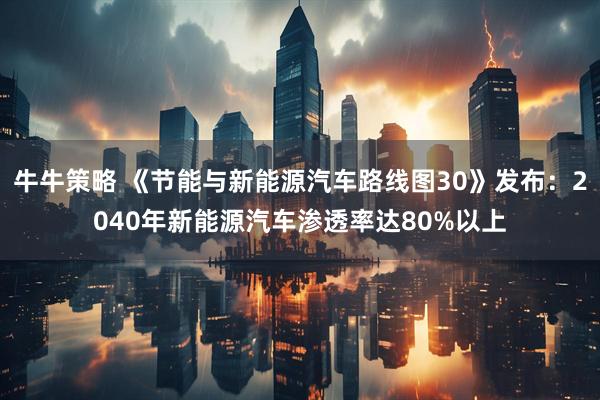 牛牛策略 《节能与新能源汽车路线图30》发布：2040年新能源汽车渗透率达80%以上