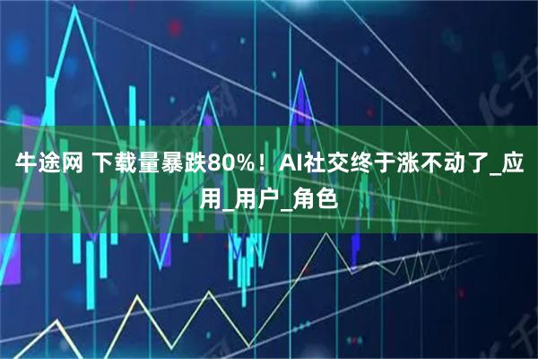 牛途网 下载量暴跌80%！AI社交终于涨不动了_应用_用户_角色