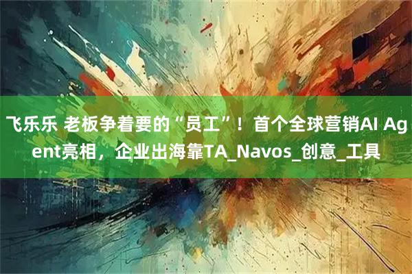 飞乐乐 老板争着要的“员工”！首个全球营销AI Agent亮相，企业出海靠TA_Navos_创意_工具
