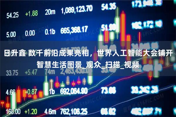 日升鑫 数千前沿成果亮相，世界人工智能大会铺开智慧生活图景_观众_扫描_视频
