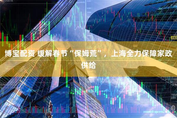 博宝配资 缓解春节“保姆荒”，上海全力保障家政供给